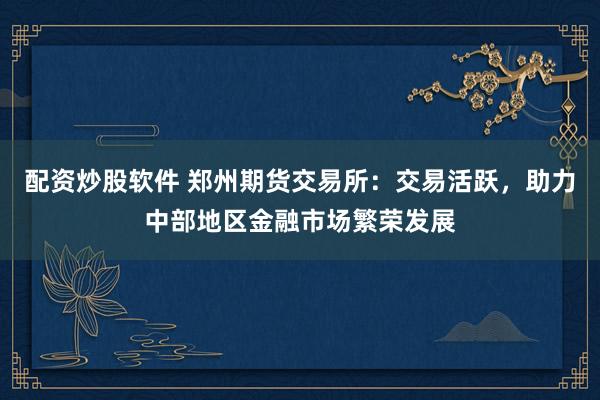 配资炒股软件 郑州期货交易所：交易活跃，助力中部地区金融市场繁荣发展