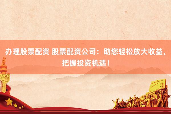 办理股票配资 股票配资公司：助您轻松放大收益，把握投资机遇！
