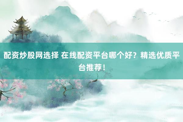 配资炒股网选择 在线配资平台哪个好？精选优质平台推荐！
