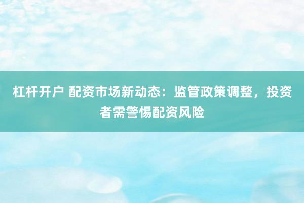 杠杆开户 配资市场新动态：监管政策调整，投资者需警惕配资风险
