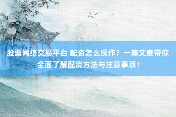 股票网络交易平台 配资怎么操作？一篇文章带你全面了解配资方法与注意事项！