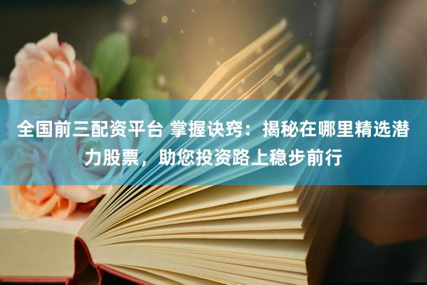 全国前三配资平台 掌握诀窍：揭秘在哪里精选潜力股票，助您投资路上稳步前行