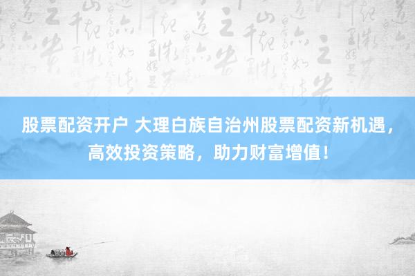 股票配资开户 大理白族自治州股票配资新机遇，高效投资策略，助力财富增值！