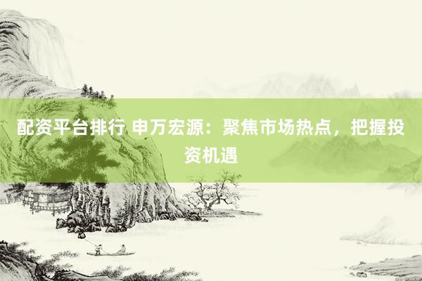 配资平台排行 申万宏源：聚焦市场热点，把握投资机遇