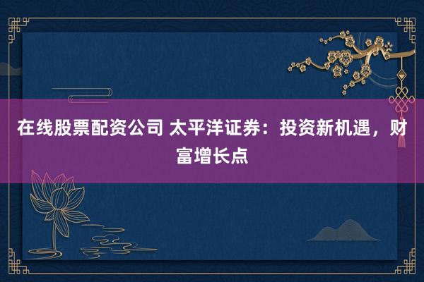在线股票配资公司 太平洋证券：投资新机遇，财富增长点