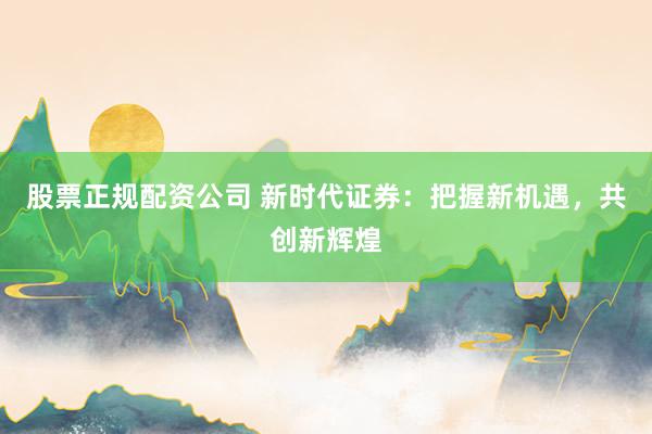 股票正规配资公司 新时代证券：把握新机遇，共创新辉煌