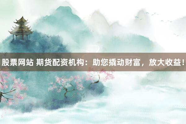股票网站 期货配资机构：助您撬动财富，放大收益！