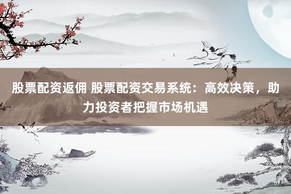 股票配资返佣 股票配资交易系统：高效决策，助力投资者把握市场机遇