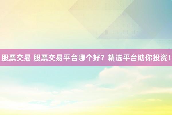 股票交易 股票交易平台哪个好？精选平台助你投资！