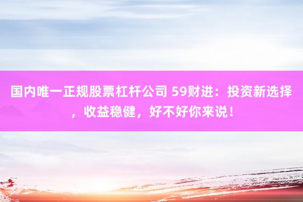 国内唯一正规股票杠杆公司 59财进：投资新选择，收益稳健，好不好你来说！