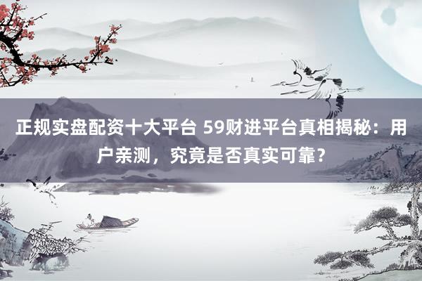 正规实盘配资十大平台 59财进平台真相揭秘：用户亲测，究竟是否真实可靠？