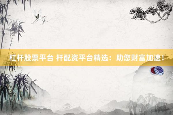 杠杆股票平台 杆配资平台精选：助您财富加速！