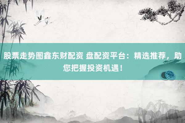 股票走势图鑫东财配资 盘配资平台：精选推荐，助您把握投资机遇！