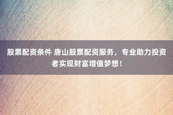股票配资条件 唐山股票配资服务，专业助力投资者实现财富增值梦想！
