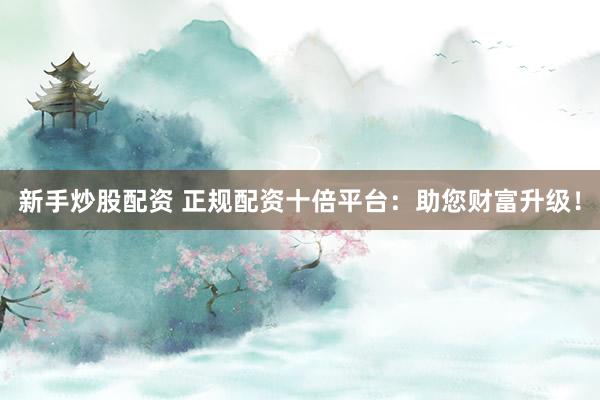 新手炒股配资 正规配资十倍平台：助您财富升级！