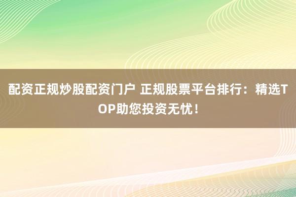 配资正规炒股配资门户 正规股票平台排行：精选TOP助您投资无忧！