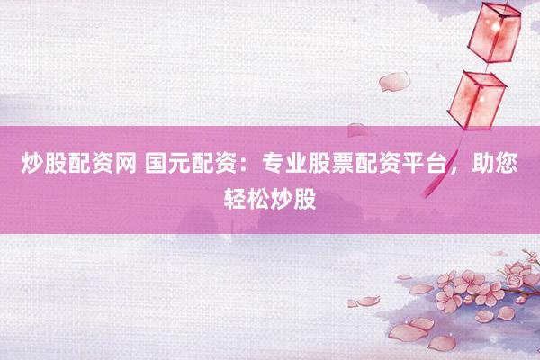 炒股配资网 国元配资：专业股票配资平台，助您轻松炒股