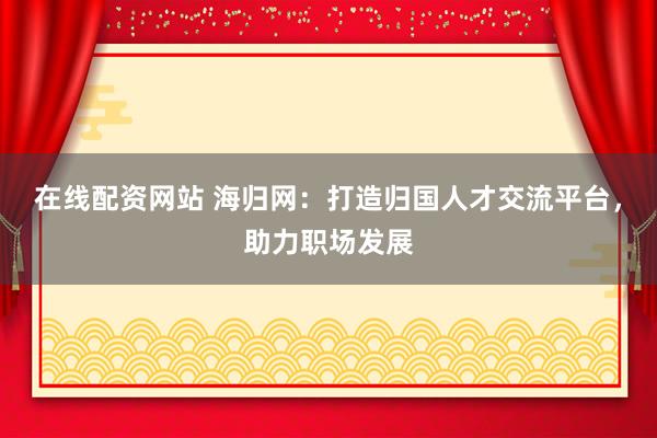 在线配资网站 海归网：打造归国人才交流平台，助力职场发展
