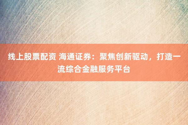 线上股票配资 海通证券：聚焦创新驱动，打造一流综合金融服务平台
