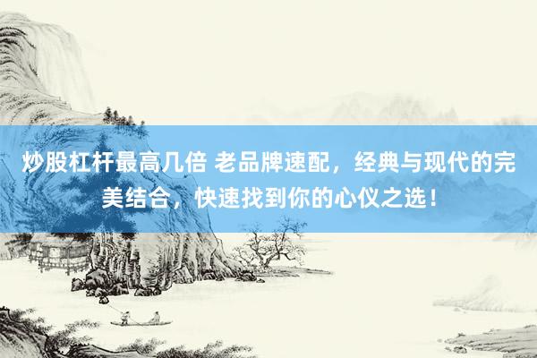 炒股杠杆最高几倍 老品牌速配，经典与现代的完美结合，快速找到你的心仪之选！