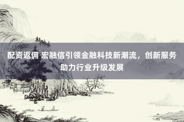 配资返佣 宏融信引领金融科技新潮流，创新服务助力行业升级发展