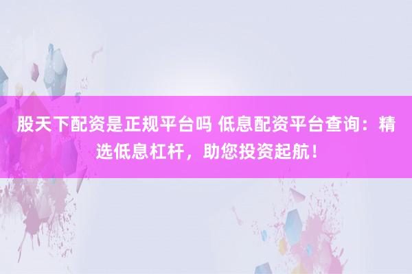 股天下配资是正规平台吗 低息配资平台查询：精选低息杠杆，助您投资起航！