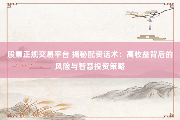 股票正规交易平台 揭秘配资话术：高收益背后的风险与智慧投资策略