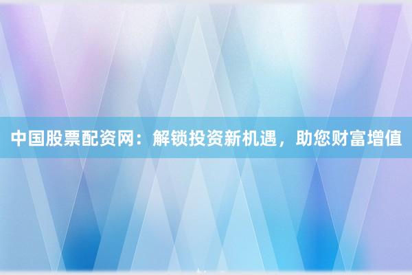 中国股票配资网：解锁投资新机遇，助您财富增值