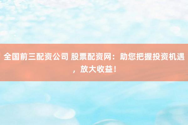 全国前三配资公司 股票配资网：助您把握投资机遇，放大收益！