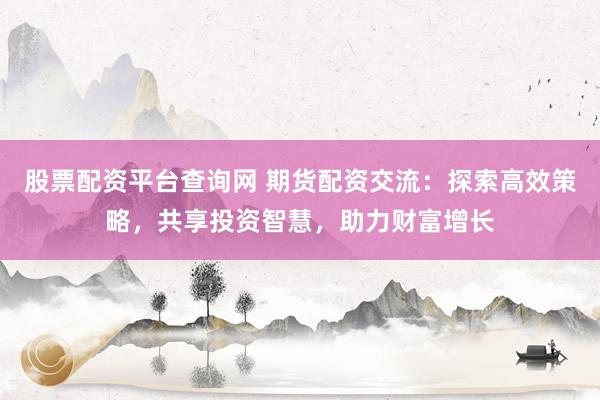 股票配资平台查询网 期货配资交流：探索高效策略，共享投资智慧，助力财富增长