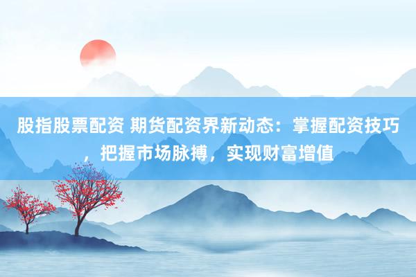 股指股票配资 期货配资界新动态：掌握配资技巧，把握市场脉搏，实现财富增值