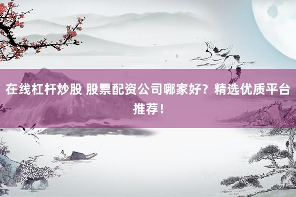 在线杠杆炒股 股票配资公司哪家好？精选优质平台推荐！