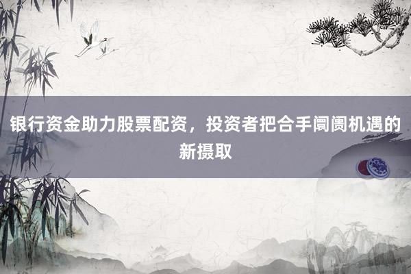 银行资金助力股票配资，投资者把合手阛阓机遇的新摄取