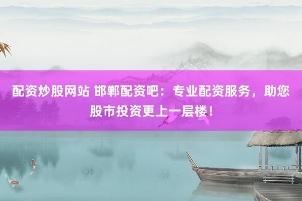配资炒股网站 邯郸配资吧：专业配资服务，助您股市投资更上一层楼！