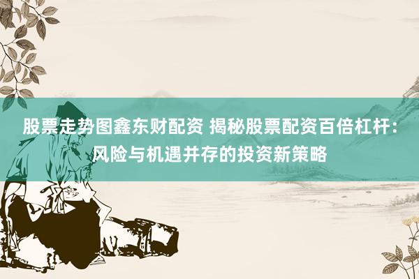 股票走势图鑫东财配资 揭秘股票配资百倍杠杆：风险与机遇并存的投资新策略