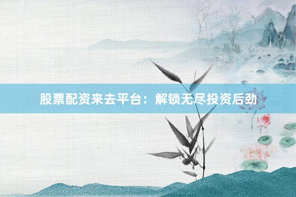 股票配资来去平台：解锁无尽投资后劲