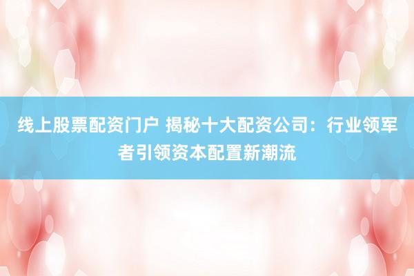 线上股票配资门户 揭秘十大配资公司：行业领军者引领资本配置新潮流