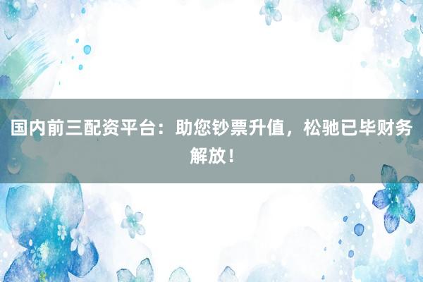 国内前三配资平台：助您钞票升值，松驰已毕财务解放！