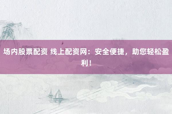 场内股票配资 线上配资网：安全便捷，助您轻松盈利！