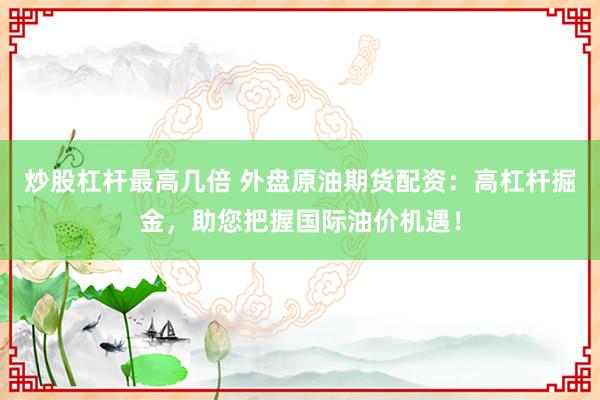 炒股杠杆最高几倍 外盘原油期货配资：高杠杆掘金，助您把握国际油价机遇！