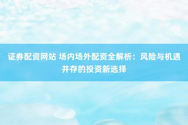 证券配资网站 场内场外配资全解析：风险与机遇并存的投资新选择