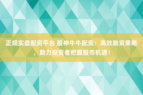 正规实盘配资平台 股神牛牛配资：高效融资策略，助力投资者把握股市机遇！