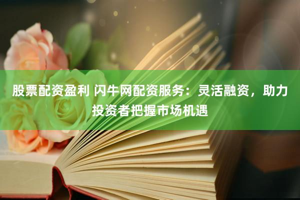 股票配资盈利 闪牛网配资服务：灵活融资，助力投资者把握市场机遇