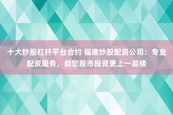 十大炒股杠杆平台合约 福建炒股配资公司：专业配资服务，助您股市投资更上一层楼