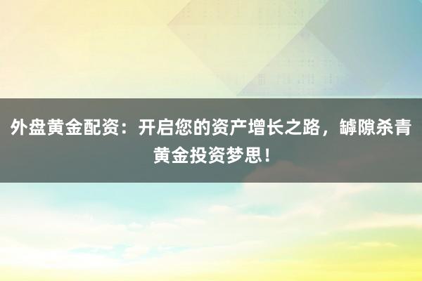 外盘黄金配资：开启您的资产增长之路，罅隙杀青黄金投资梦思！
