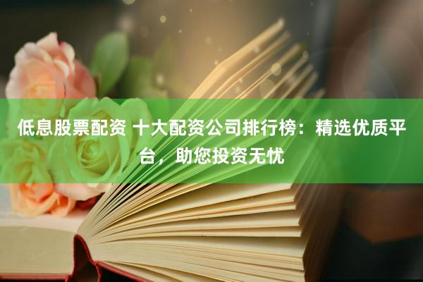 低息股票配资 十大配资公司排行榜：精选优质平台，助您投资无忧