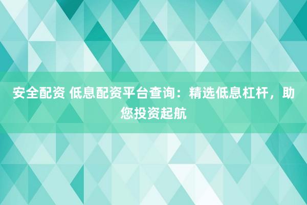 安全配资 低息配资平台查询：精选低息杠杆，助您投资起航