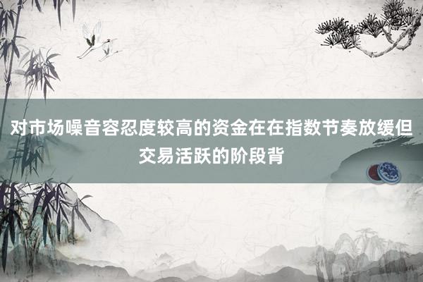 对市场噪音容忍度较高的资金在在指数节奏放缓但交易活跃的阶段背