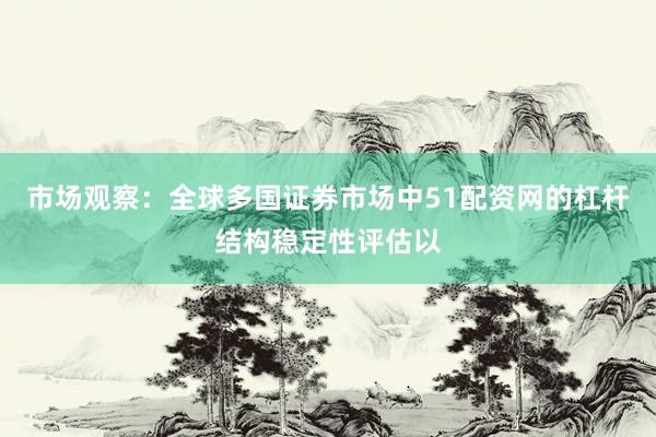 市场观察：全球多国证券市场中51配资网的杠杆结构稳定性评估以
