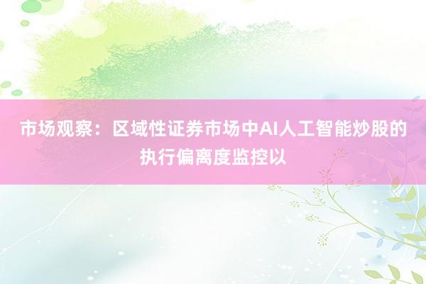 市场观察：区域性证券市场中AI人工智能炒股的执行偏离度监控以